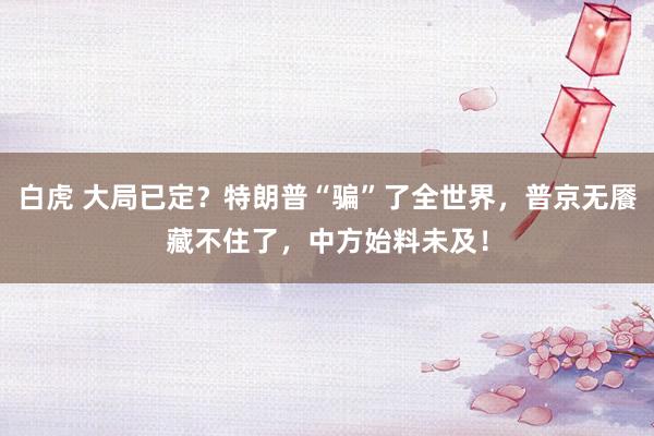 白虎 大局已定？特朗普“骗”了全世界，普京无餍藏不住了，中方始料未及！