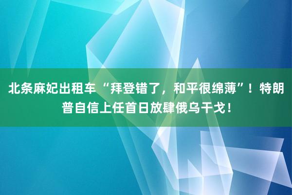 北条麻妃出租车 “拜登错了，和平很绵薄”！特朗普自信上任首日放肆俄乌干戈！