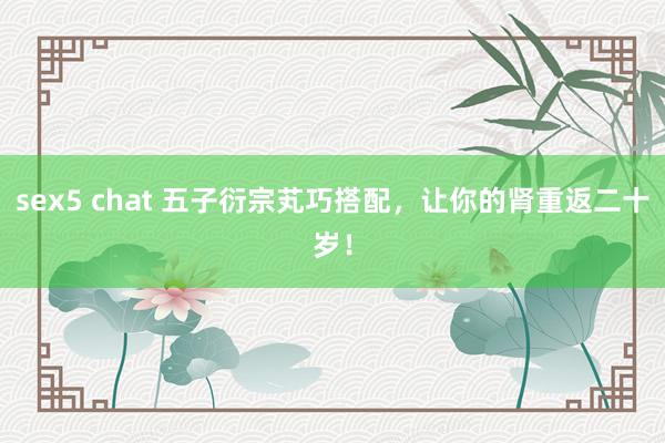 sex5 chat 五子衍宗芄巧搭配，让你的肾重返二十岁！