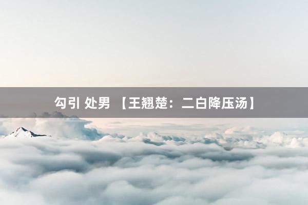 勾引 处男 【王翘楚：二白降压汤】