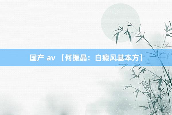 国产 av 【何振晶：白癜风基本方】