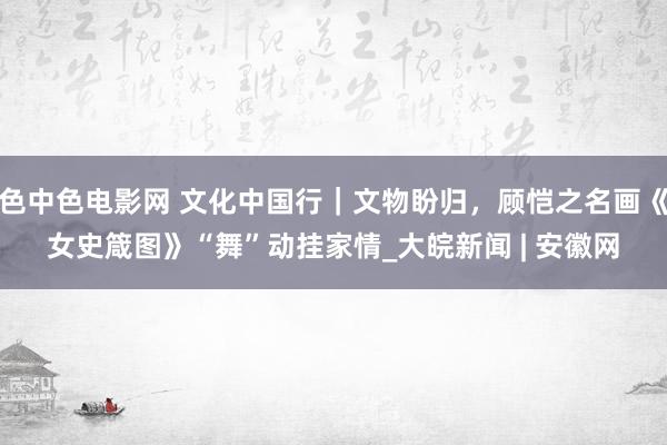 色中色电影网 文化中国行｜文物盼归，顾恺之名画《女史箴图》“舞”动挂家情_大皖新闻 | 安徽网