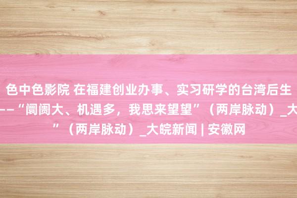 色中色影院 在福建创业办事、实习研学的台湾后生近5万东说念主——“阛阓大、机遇多，我思来望望”（两岸脉动）_大皖新闻 | 安徽网