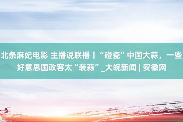 北条麻妃电影 主播说联播丨“碰瓷”中国大蒜，一些好意思国政客太“装蒜”_大皖新闻 | 安徽网