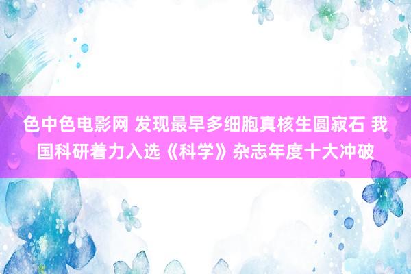 色中色电影网 发现最早多细胞真核生圆寂石 我国科研着力入选《科学》杂志年度十大冲破