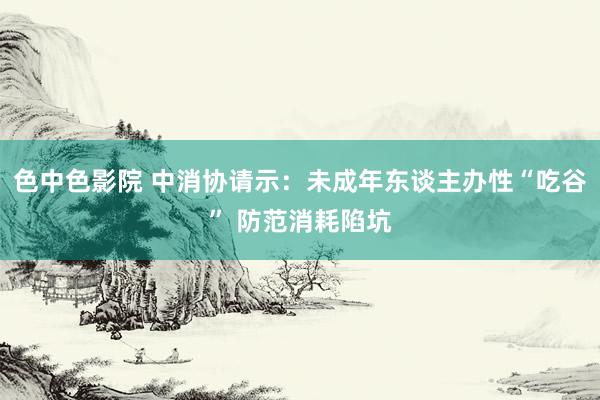 色中色影院 中消协请示：未成年东谈主办性“吃谷” 防范消耗陷坑