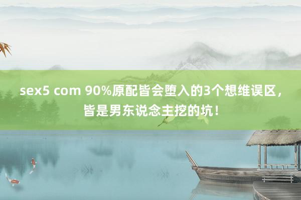 sex5 com 90%原配皆会堕入的3个想维误区，皆是男东说念主挖的坑！