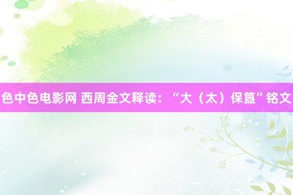 色中色电影网 西周金文释读：“大（太）保簋”铭文