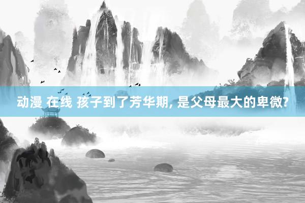动漫 在线 孩子到了芳华期， 是父母最大的卑微?