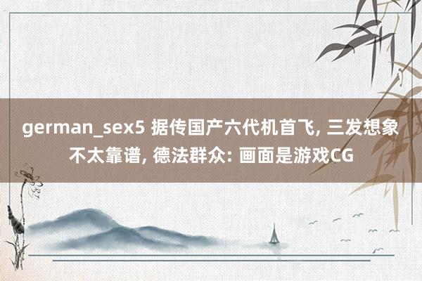 german_sex5 据传国产六代机首飞， 三发想象不太靠谱， 德法群众: 画面是游戏CG