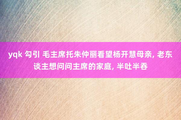 yqk 勾引 毛主席托朱仲丽看望杨开慧母亲， 老东谈主想问问主席的家庭， 半吐半吞