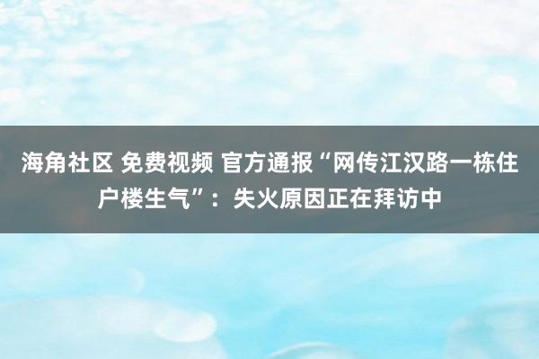 海角社区 免费视频 官方通报“网传江汉路一栋住户楼生气”：失火原因正在拜访中