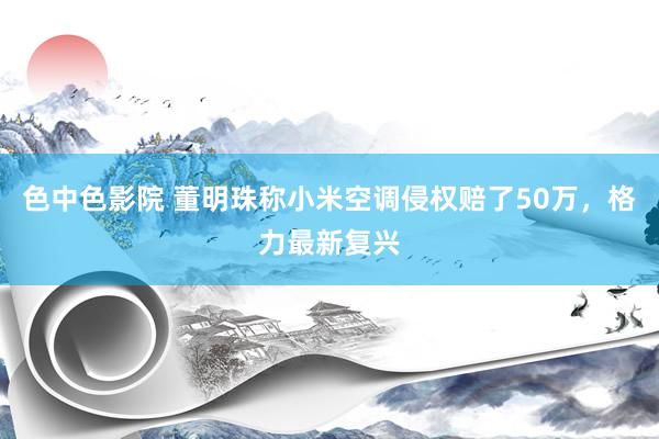 色中色影院 董明珠称小米空调侵权赔了50万，格力最新复兴
