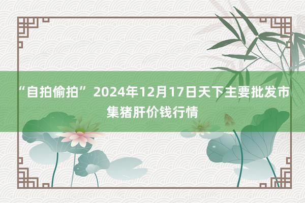 “自拍偷拍” 2024年12月17日天下主要批发市集猪肝价钱行情