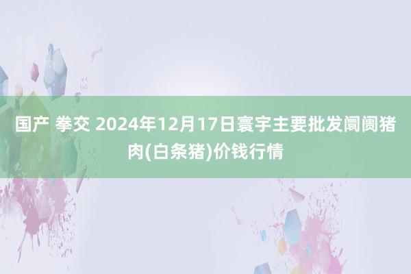国产 拳交 2024年12月17日寰宇主要批发阛阓猪肉(白条猪)价钱行情