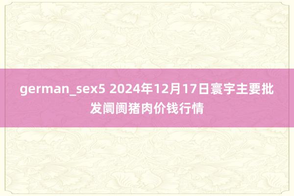 german_sex5 2024年12月17日寰宇主要批发阛阓猪肉价钱行情