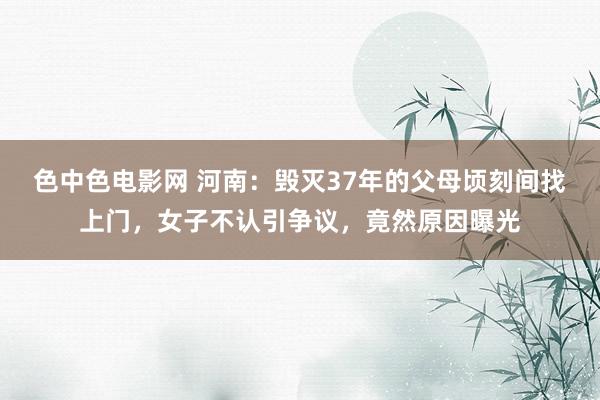 色中色电影网 河南：毁灭37年的父母顷刻间找上门，女子不认引争议，竟然原因曝光