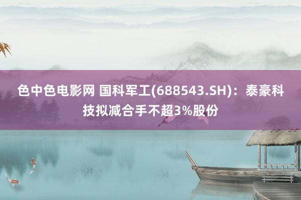 色中色电影网 国科军工(688543.SH)：泰豪科技拟减合手不超3%股份
