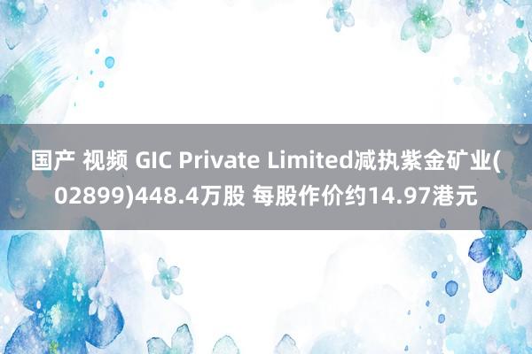 国产 视频 GIC Private Limited减执紫金矿业(02899)448.4万股 每股作价约14.97港元