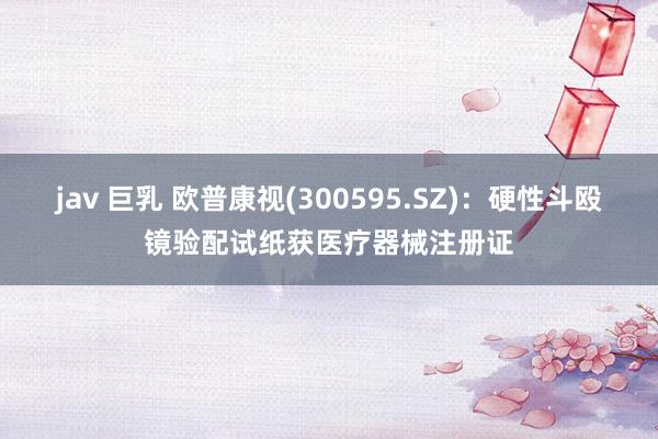 jav 巨乳 欧普康视(300595.SZ)：硬性斗殴镜验配试纸获医疗器械注册证
