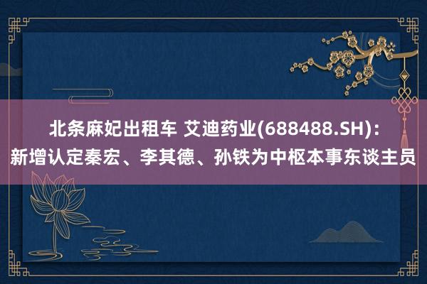 北条麻妃出租车 艾迪药业(688488.SH)：新增认定秦宏、李其德、孙铁为中枢本事东谈主员