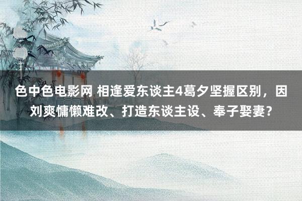 色中色电影网 相逢爱东谈主4葛夕坚握区别，因刘爽慵懒难改、打造东谈主设、奉子娶妻？