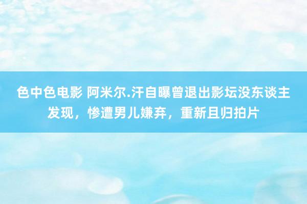 色中色电影 阿米尔.汗自曝曾退出影坛没东谈主发现，惨遭男儿嫌弃，重新且归拍片
