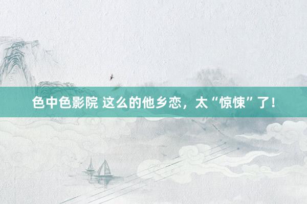 色中色影院 这么的他乡恋，太“惊悚”了！