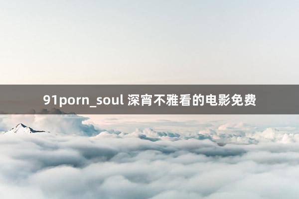 91porn_soul 深宵不雅看的电影免费
