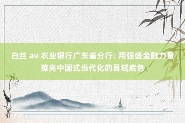 白丝 av 农业银行广东省分行: 用强盛金融力量擦亮中国式当代化的县域底色
