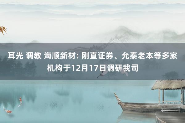 耳光 调教 海顺新材: 刚直证券、允泰老本等多家机构于12月17日调研我司