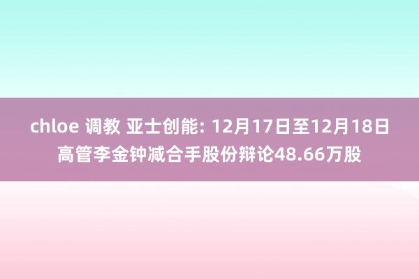 chloe 调教 亚士创能: 12月17日至12月18日高管李金钟减合手股份辩论48.66万股