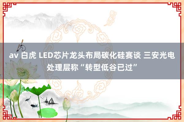 av 白虎 LED芯片龙头布局碳化硅赛谈 三安光电处理层称“转型低谷已过”