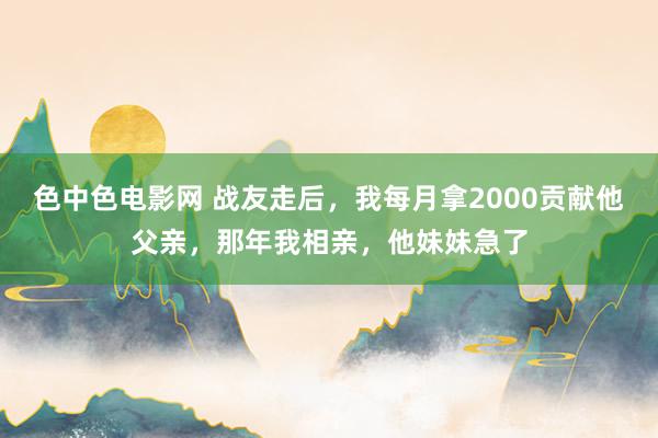 色中色电影网 战友走后，我每月拿2000贡献他父亲，那年我相亲，他妹妹急了