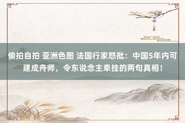偷拍自拍 亚洲色图 法国行家怒批：中国5年内可建成舟师，令东说念主牵挂的两句真相！