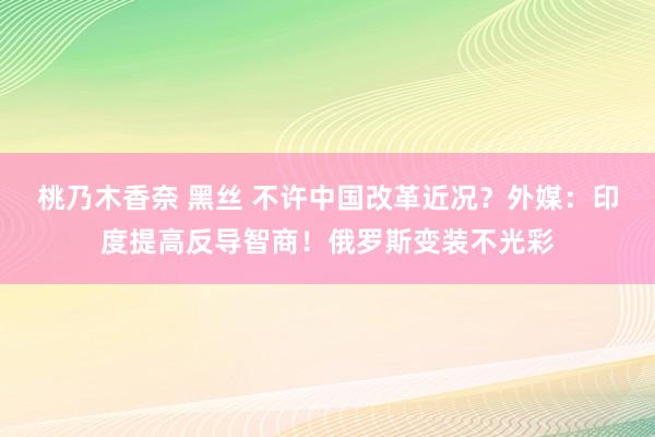 桃乃木香奈 黑丝 不许中国改革近况？外媒：印度提高反导智商！俄罗斯变装不光彩