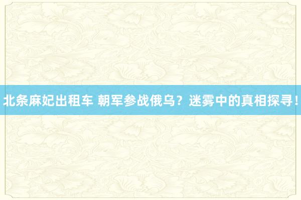 北条麻妃出租车 朝军参战俄乌？迷雾中的真相探寻！