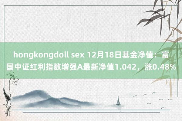 hongkongdoll sex 12月18日基金净值：富国中证红利指数增强A最新净值1.042，涨0.48%