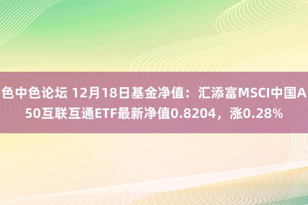 色中色论坛 12月18日基金净值：汇添富MSCI中国A50互联互通ETF最新净值0.8204，涨0.28%