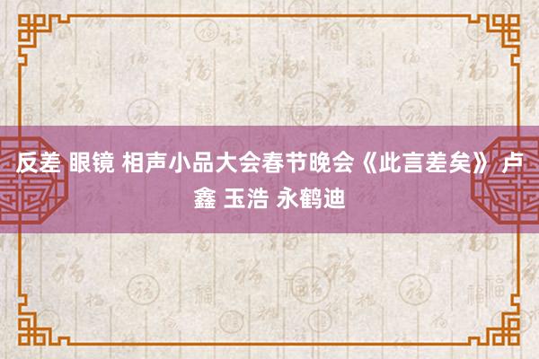 反差 眼镜 相声小品大会春节晚会《此言差矣》 卢鑫 玉浩 永鹤迪