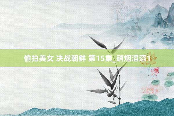偷拍美女 决战朝鲜 第15集_硝烟滔滔1