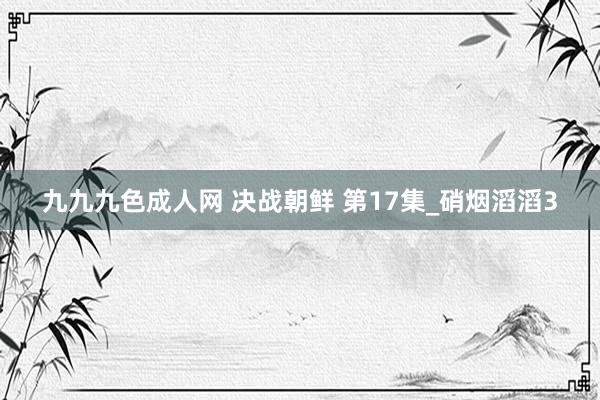 九九九色成人网 决战朝鲜 第17集_硝烟滔滔3