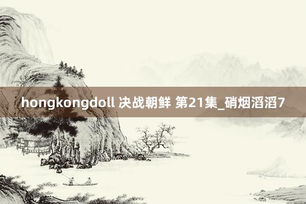 hongkongdoll 决战朝鲜 第21集_硝烟滔滔7