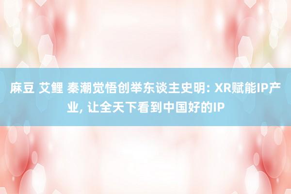 麻豆 艾鲤 秦潮觉悟创举东谈主史明: XR赋能IP产业， 让全天下看到中国好的IP