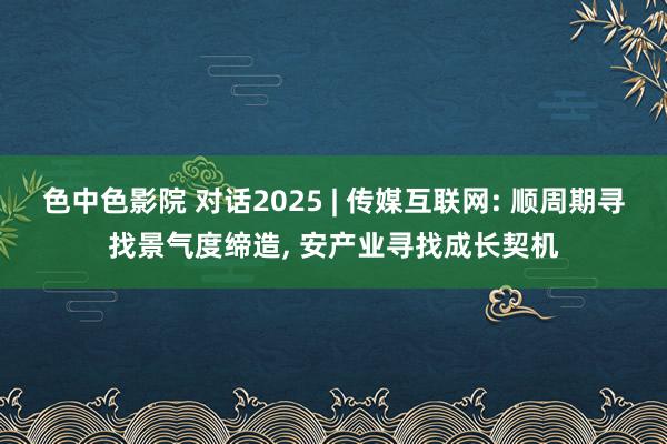 色中色影院 对话2025 | 传媒互联网: 顺周期寻找景气度缔造， 安产业寻找成长契机