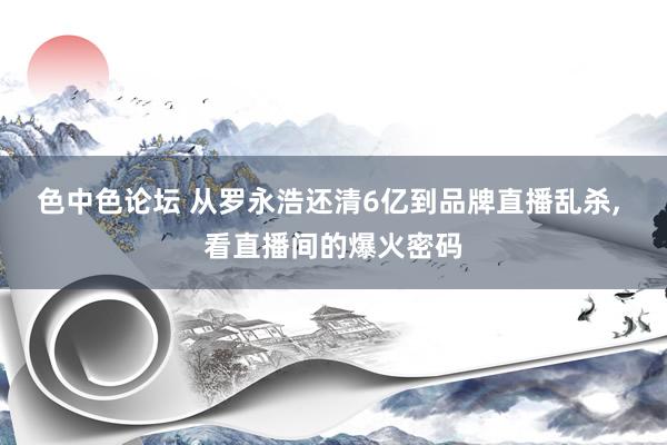 色中色论坛 从罗永浩还清6亿到品牌直播乱杀， 看直播间的爆火密码