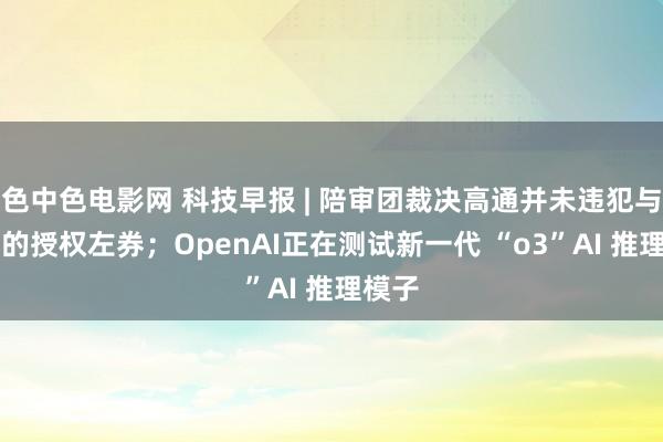 色中色电影网 科技早报 | 陪审团裁决高通并未违犯与Arm的授权左券；OpenAI正在测试新一代 “o3”AI 推理模子