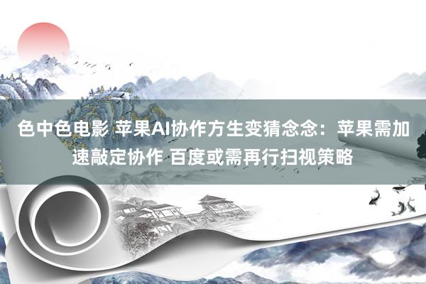 色中色电影 苹果AI协作方生变猜念念：苹果需加速敲定协作 百度或需再行扫视策略