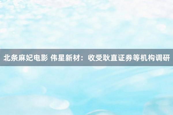 北条麻妃电影 伟星新材：收受耿直证券等机构调研