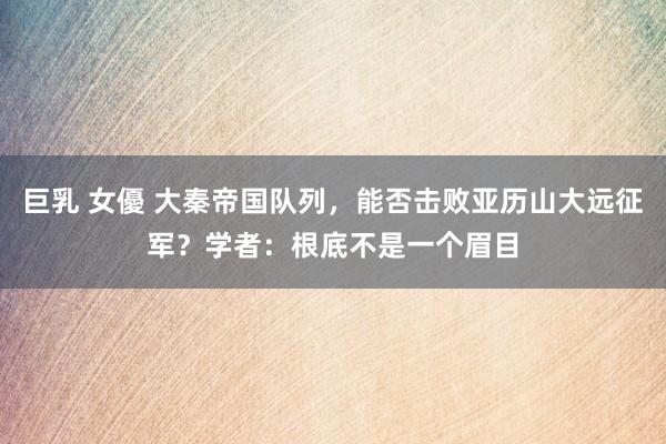 巨乳 女優 大秦帝国队列，能否击败亚历山大远征军？学者：根底不是一个眉目